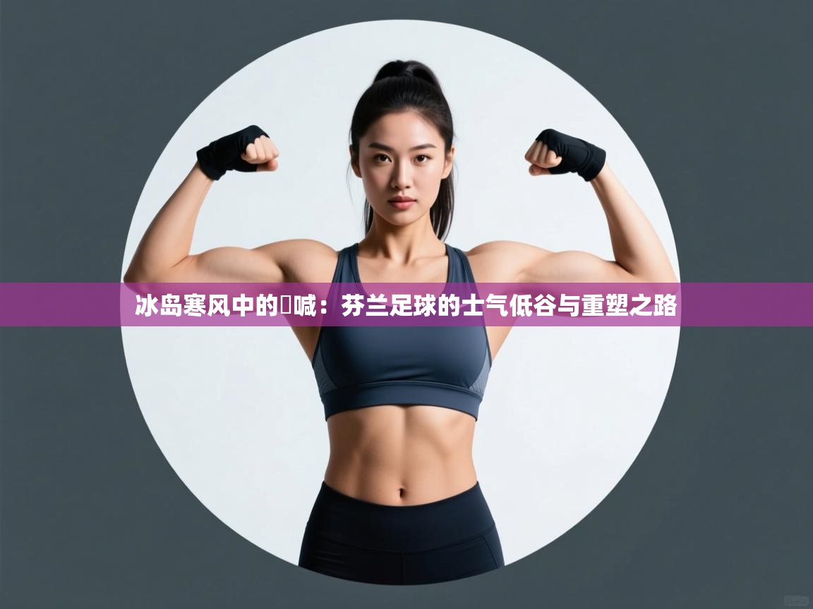 冰岛寒风中的吶喊:芬兰足球的士气低谷与重塑之路