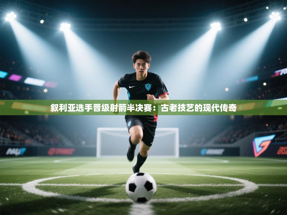 叙利亚选手晋级射箭半决赛:古老技艺的现代传奇